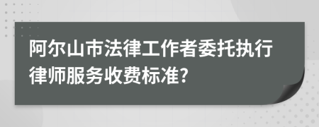 阿尔山市法律工作者委托执行律师服务收费标准?