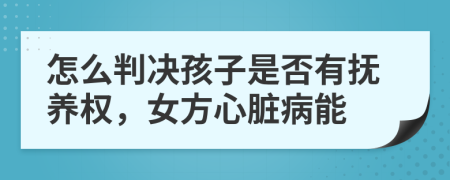 怎么判决孩子是否有抚养权，女方心脏病能