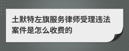 土默特左旗服务律师受理违法案件是怎么收费的