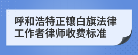 呼和浩特正镶白旗法律工作者律师收费标准