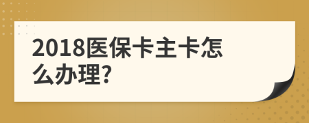 2018医保卡主卡怎么办理?