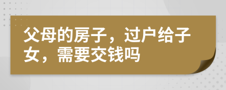 父母的房子，过户给子女，需要交钱吗