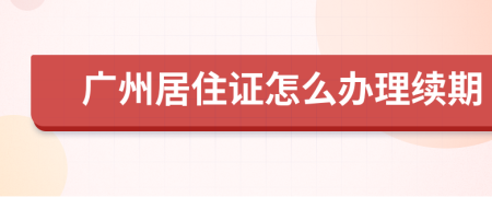 广州居住证怎么办理续期