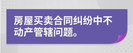 房屋买卖合同纠纷中不动产管辖问题。