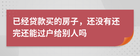 已经贷款买的房子，还没有还完还能过户给别人吗