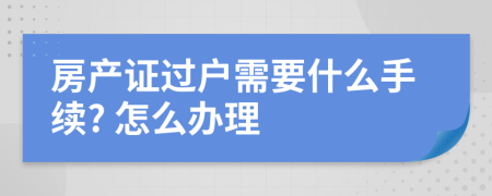 房产证过户需要什么手续? 怎么办理