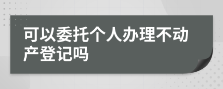 可以委托个人办理不动产登记吗