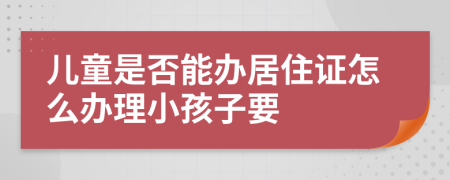 儿童是否能办居住证怎么办理小孩子要