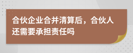 合伙企业合并清算后，合伙人还需要承担责任吗