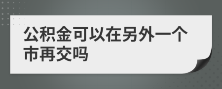 公积金可以在另外一个市再交吗