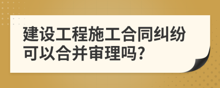 建设工程施工合同纠纷可以合并审理吗?