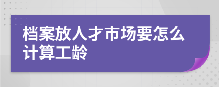 档案放人才市场要怎么计算工龄