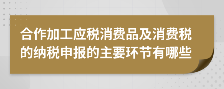 合作加工应税消费品及消费税的纳税申报的主要环节有哪些