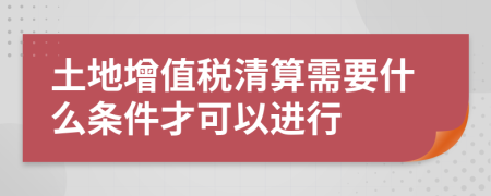 土地增值税清算需要什么条件才可以进行