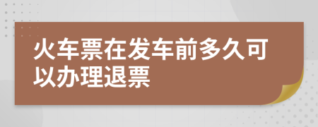 火车票在发车前多久可以办理退票