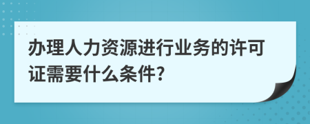 办理人力资源进行业务的许可证需要什么条件?