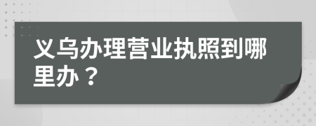 义乌办理营业执照到哪里办？