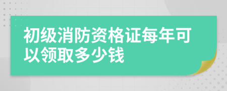 初级消防资格证每年可以领取多少钱