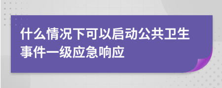 什么情况下可以启动公共卫生事件一级应急响应