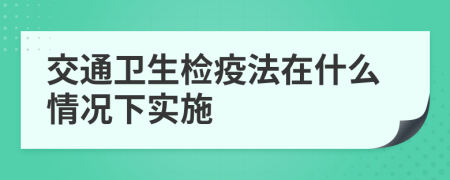 交通卫生检疫法在什么情况下实施