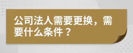 公司法人需要更换，需要什么条件？