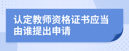 认定教师资格证书应当由谁提出申请