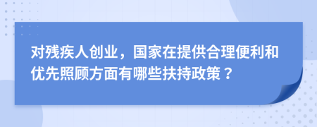 对残疾人创业，国家在提供合理便利和优先照顾方面有哪些扶持政策？