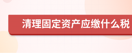 清理固定资产应缴什么税