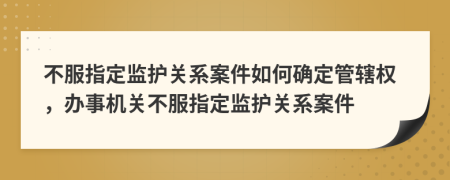 不服指定监护关系案件如何确定管辖权，办事机关不服指定监护关系案件
