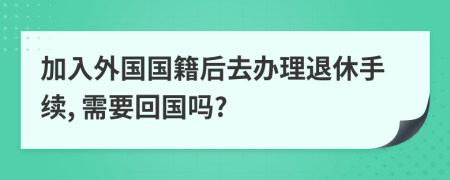 加入外国国籍后去办理退休手续, 需要回国吗?