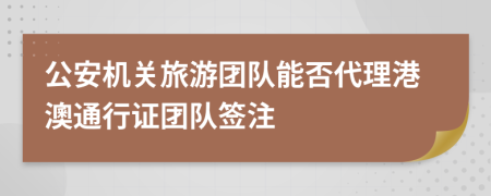 公安机关旅游团队能否代理港澳通行证团队签注