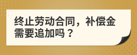 终止劳动合同，补偿金需要追加吗？