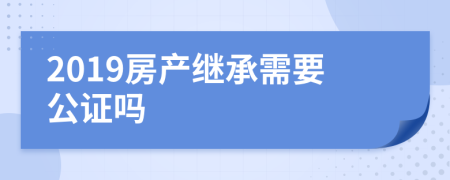 2019房产继承需要公证吗