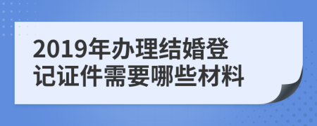 2019年办理结婚登记证件需要哪些材料