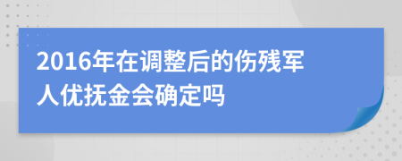 2016年在调整后的伤残军人优抚金会确定吗