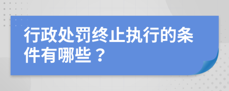 行政处罚终止执行的条件有哪些？