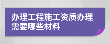 办理工程施工资质办理需要哪些材料