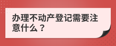 办理不动产登记需要注意什么？