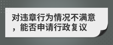 对违章行为情况不满意，能否申请行政复议