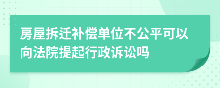 房屋拆迁补偿单位不公平可以向法院提起行政诉讼吗