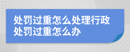 处罚过重怎么处理行政处罚过重怎么办