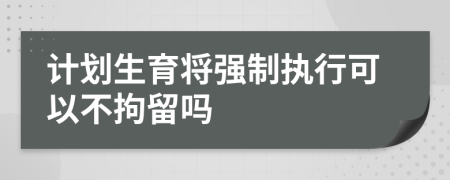 计划生育将强制执行可以不拘留吗