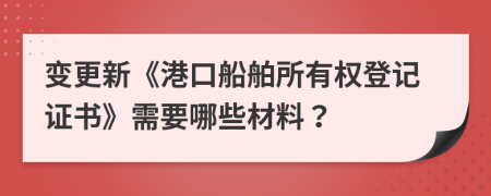 变更新《港口船舶所有权登记证书》需要哪些材料？