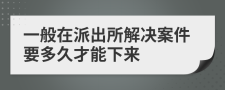 一般在派出所解决案件要多久才能下来