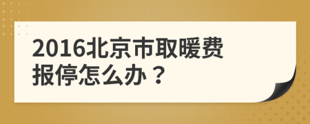 2016北京市取暖费报停怎么办？
