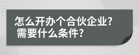 怎么开办个合伙企业? 需要什么条件?