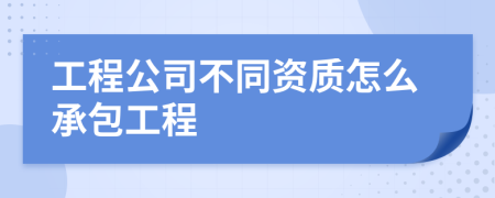 工程公司不同资质怎么承包工程