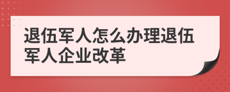 退伍军人怎么办理退伍军人企业改革