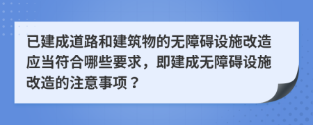 已建成道路和建筑物的无障碍设施改造应当符合哪些要求，即建成无障碍设施改造的注意事项？