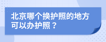 北京哪个换护照的地方可以办护照？